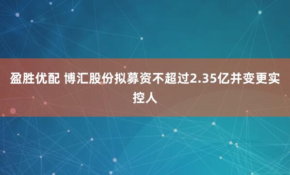盈胜优配 博汇股份拟募资不超过2.35亿并变更实控人