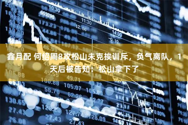 鑫月配 何绍周8攻松山未克挨训斥，负气离队，1天后被告知：松山拿下了