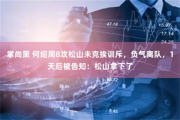 掌尚策 何绍周8攻松山未克挨训斥，负气离队，1天后被告知：松山拿下了