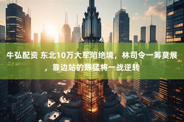 牛弘配资 东北10万大军陷绝境，林司令一筹莫展，靠边站的陈猛将一战逆转
