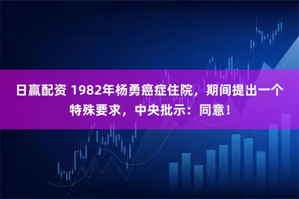 日赢配资 1982年杨勇癌症住院，期间提出一个特殊要求，中央批示：同意！