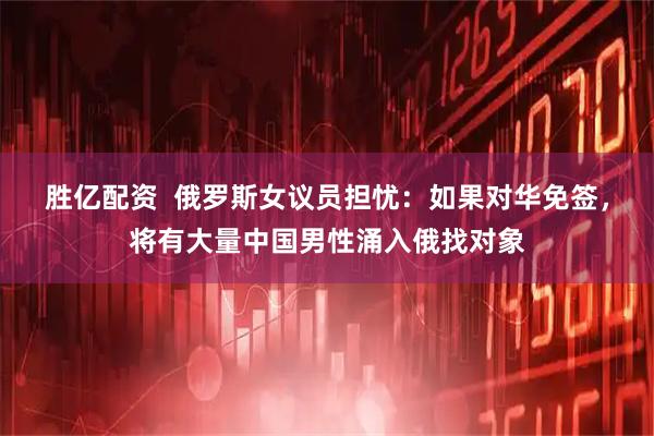 胜亿配资  俄罗斯女议员担忧：如果对华免签，将有大量中国男性涌入俄找对象