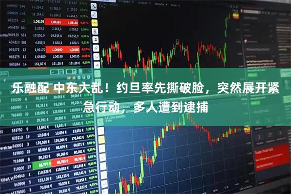 乐融配 中东大乱！约旦率先撕破脸，突然展开紧急行动，多人遭到逮捕