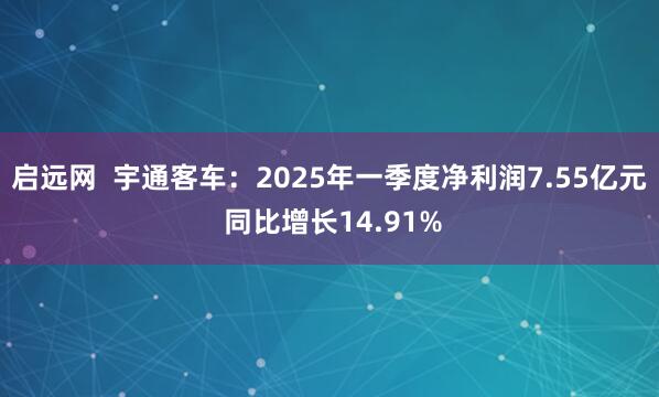 启远网  宇通客车：2025年一季度净利润7.55亿元 同比增长14.91%