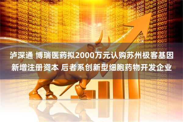 泸深通 博瑞医药拟2000万元认购苏州极客基因新增注册资本 后者系创新型细胞药物开发企业