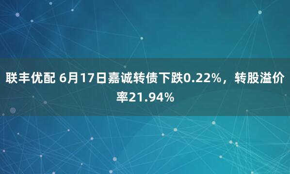 联丰优配 6月17日嘉诚转债下跌0.22%，转股溢价率21.94%