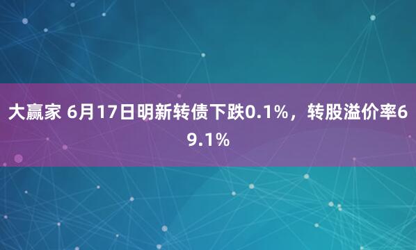 大赢家 6月17日明新转债下跌0.1%，转股溢价率69.1%