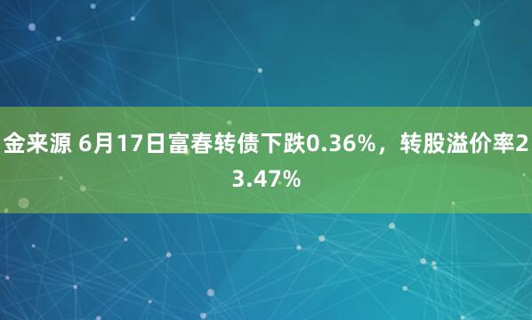 金来源 6月17日富春转债下跌0.36%，转股溢价率23.47%