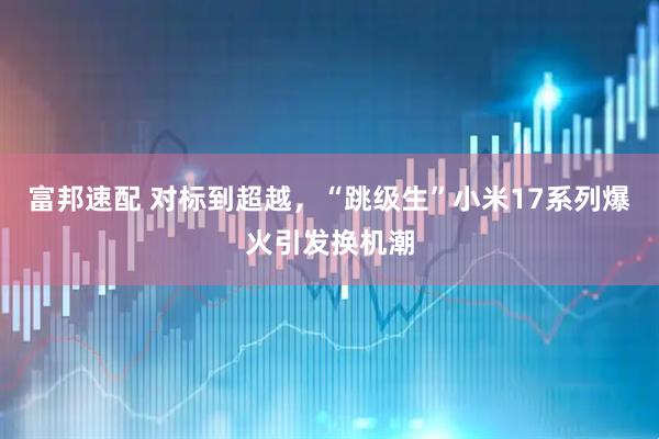富邦速配 对标到超越，“跳级生”小米17系列爆火引发换机潮