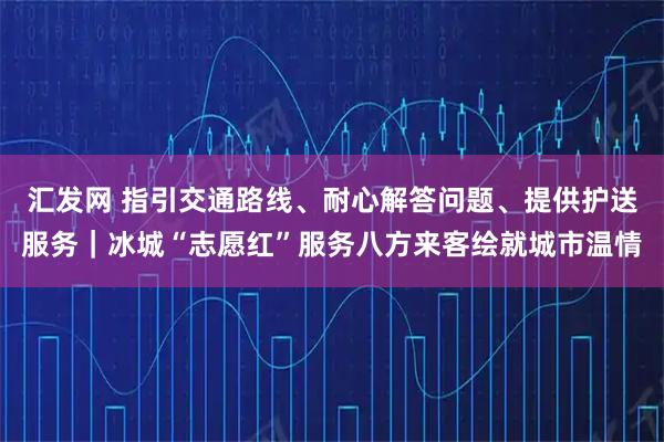 汇发网 指引交通路线、耐心解答问题、提供护送服务｜冰城“志愿红”服务八方来客绘就城市温情