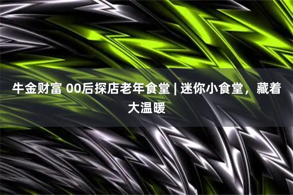 牛金财富 00后探店老年食堂 | 迷你小食堂，藏着大温暖