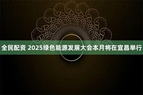 全民配资 2025绿色能源发展大会本月将在宜昌举行