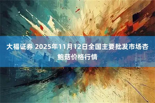 大福证券 2025年11月12日全国主要批发市场杏鲍菇价格行情