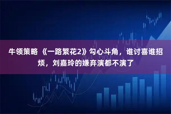 牛领策略 《一路繁花2》勾心斗角，谁讨喜谁招烦，刘嘉玲的嫌弃演都不演了