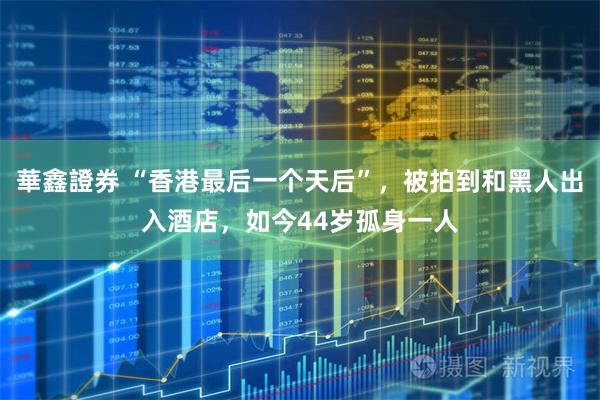 華鑫證券 “香港最后一个天后”，被拍到和黑人出入酒店，如今44岁孤身一人