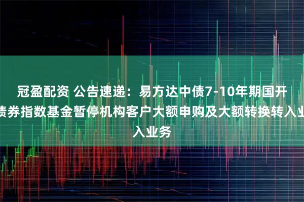 冠盈配资 公告速递：易方达中债7-10年期国开行债券指数基金暂停机构客户大额申购及大额转换转入业务