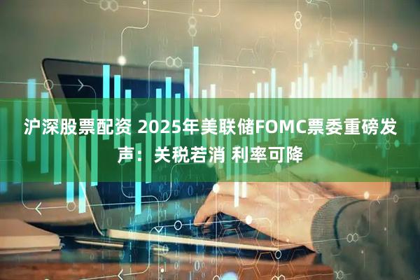沪深股票配资 2025年美联储FOMC票委重磅发声：关税若消 利率可降