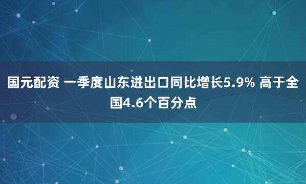 国元配资 一季度山东进出口同比增长5.9% 高于全国4.6个百分点