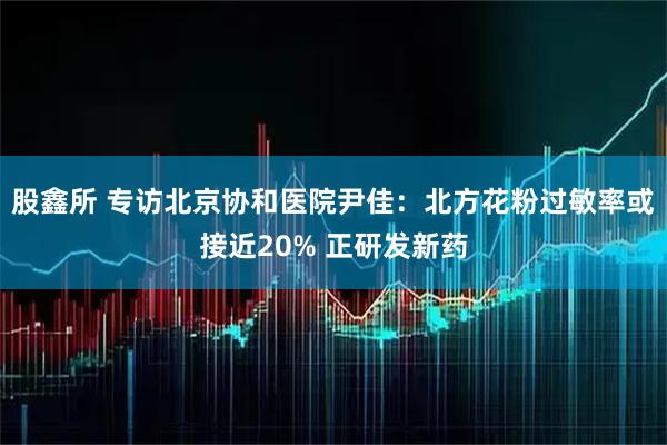 股鑫所 专访北京协和医院尹佳：北方花粉过敏率或接近20% 正研发新药
