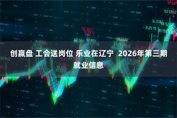 创赢盘 工会送岗位 乐业在辽宁  2026年第三期就业信息