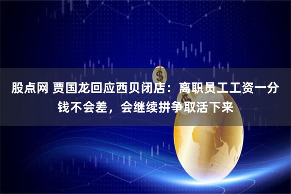 股点网 贾国龙回应西贝闭店：离职员工工资一分钱不会差，会继续拼争取活下来