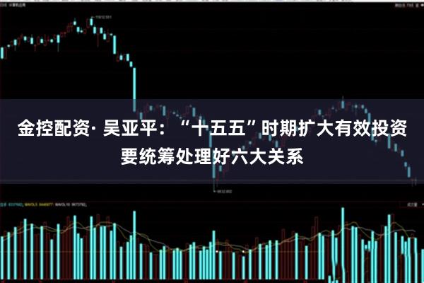 金控配资· 吴亚平：“十五五”时期扩大有效投资要统筹处理好六大关系