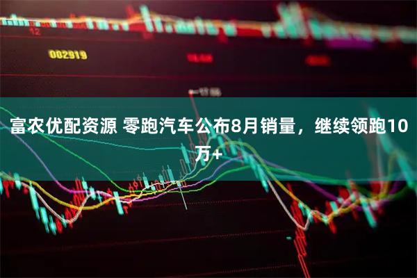富农优配资源 零跑汽车公布8月销量，继续领跑10万+